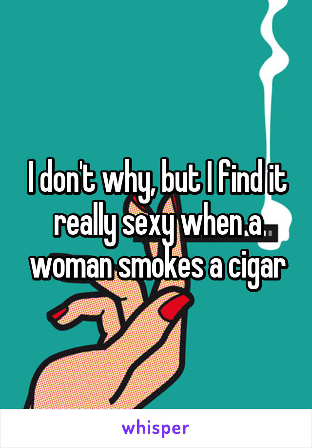 I don't why, but I find it really sexy when a woman smokes a cigar