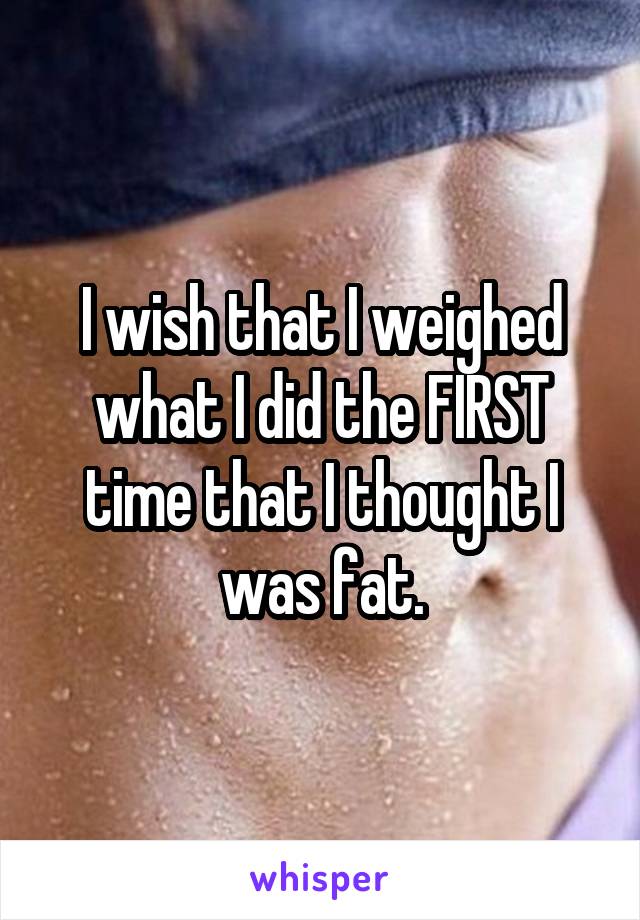 I wish that I weighed what I did the FIRST time that I thought I was fat.