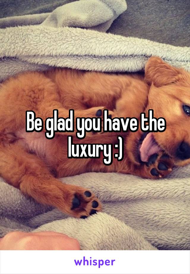 Be glad you have the luxury :)