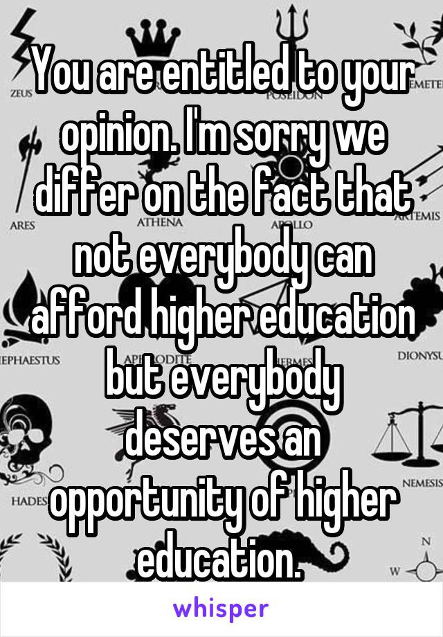 You are entitled to your opinion. I'm sorry we differ on the fact that not everybody can afford higher education but everybody deserves an opportunity of higher education. 