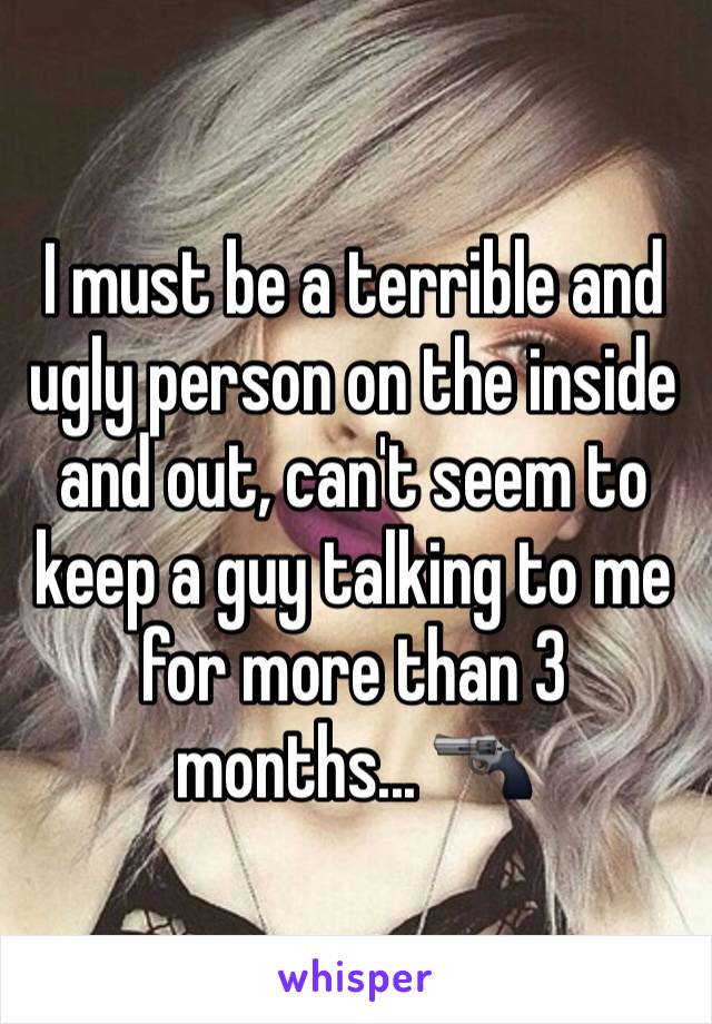 I must be a terrible and ugly person on the inside and out, can't seem to keep a guy talking to me for more than 3 months... 🔫