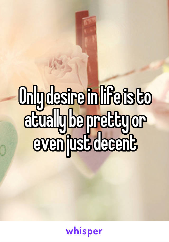 Only desire in life is to atually be pretty or even just decent