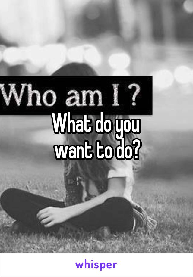 What do you 
want to do?