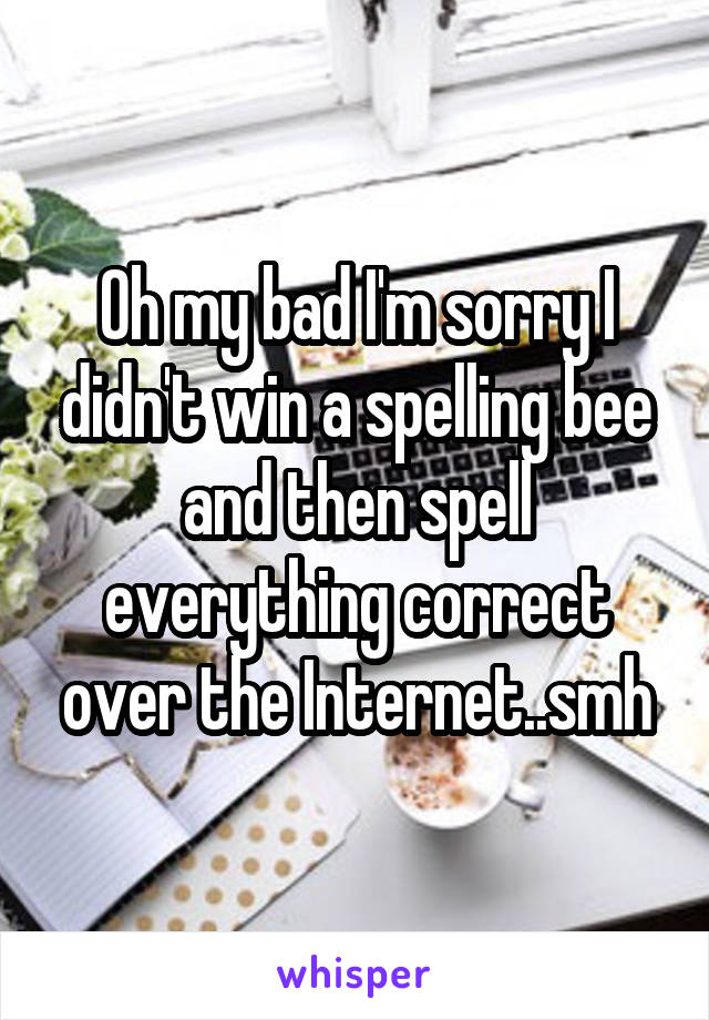 Oh my bad I'm sorry I didn't win a spelling bee and then spell everything correct over the Internet..smh