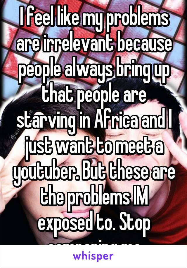 I feel like my problems are irrelevant because people always bring up that people are starving in Africa and I just want to meet a youtuber. But these are the problems IM exposed to. Stop comparing me