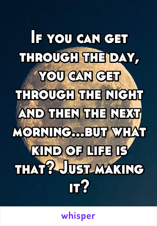 If you can get through the day, you can get through the night and then the next morning...but what kind of life is that? Just making it?