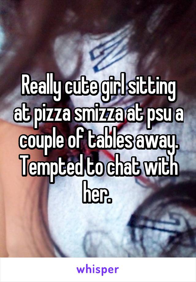 Really cute girl sitting at pizza smizza at psu a couple of tables away. Tempted to chat with her. 