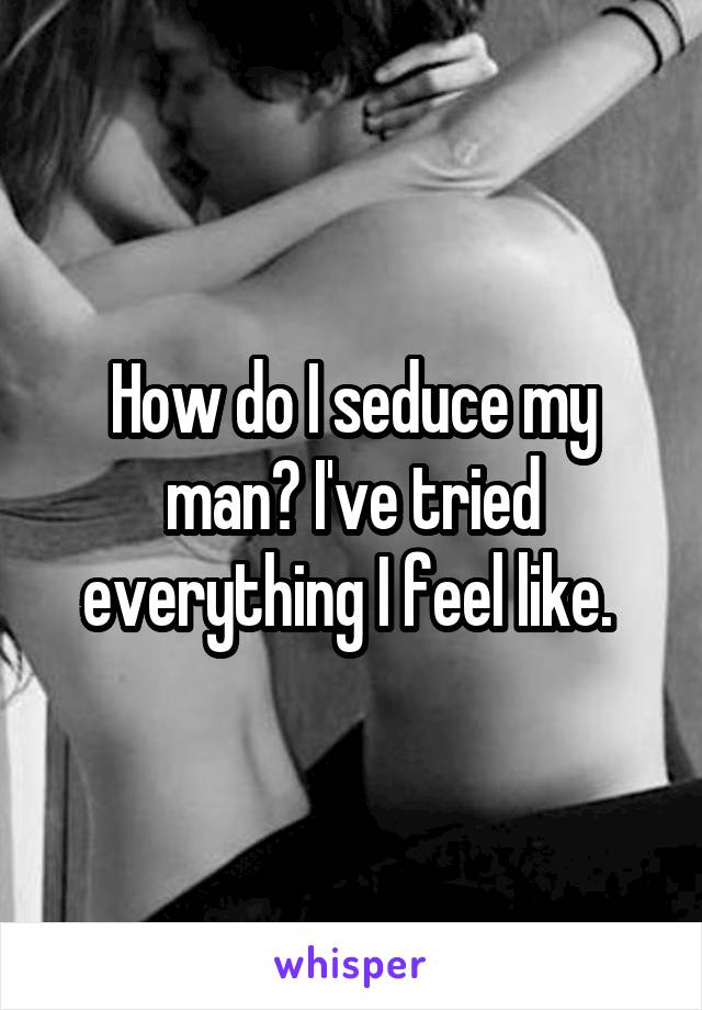 How do I seduce my man? I've tried everything I feel like. 