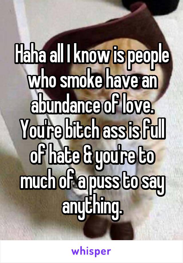 Haha all I know is people who smoke have an abundance of love. You're bitch ass is full of hate & you're to much of a puss to say anything.