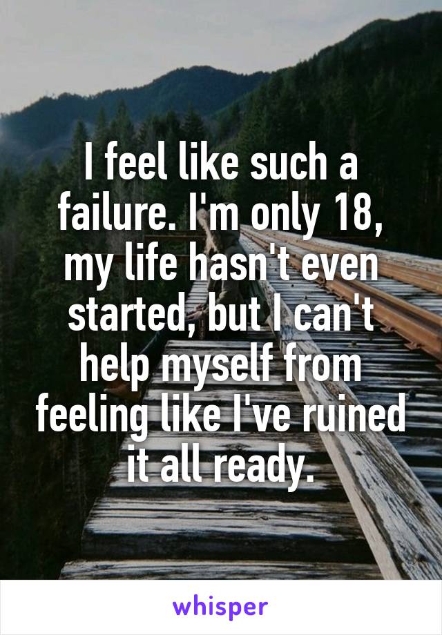 I feel like such a failure. I'm only 18, my life hasn't even started, but I can't help myself from feeling like I've ruined it all ready.