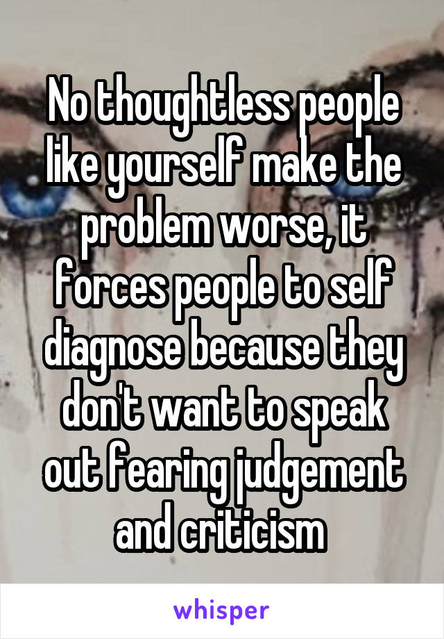 No thoughtless people like yourself make the problem worse, it forces people to self diagnose because they don't want to speak out fearing judgement and criticism 