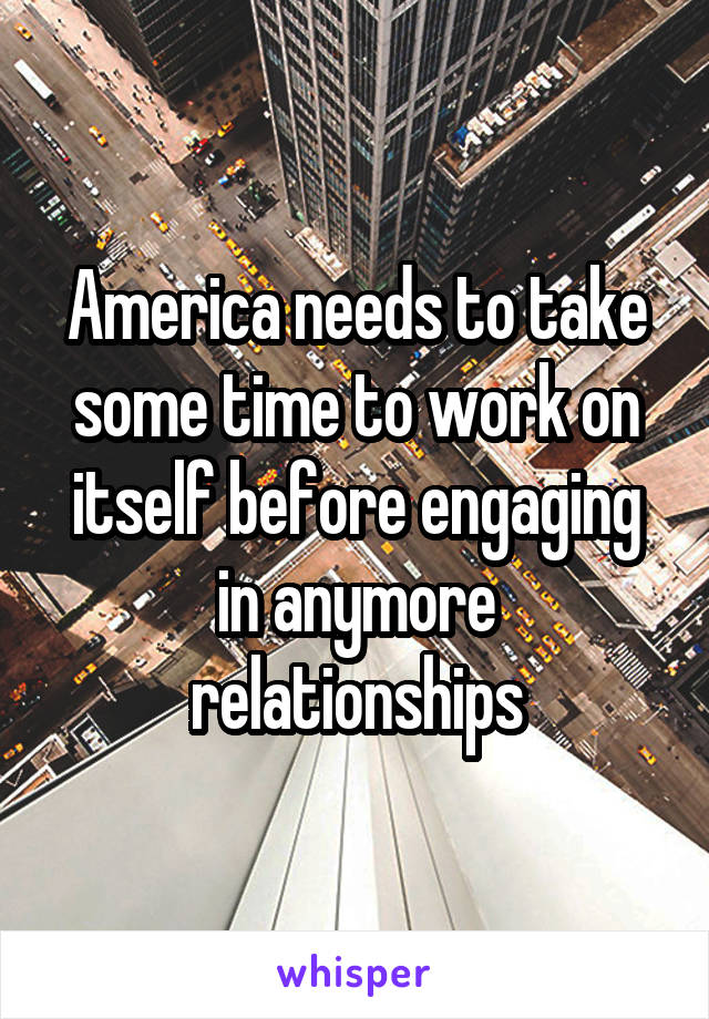 America needs to take some time to work on itself before engaging in anymore relationships