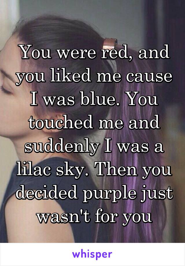 You were red, and you liked me cause I was blue. You touched me and suddenly I was a lilac sky. Then you decided purple just wasn't for you