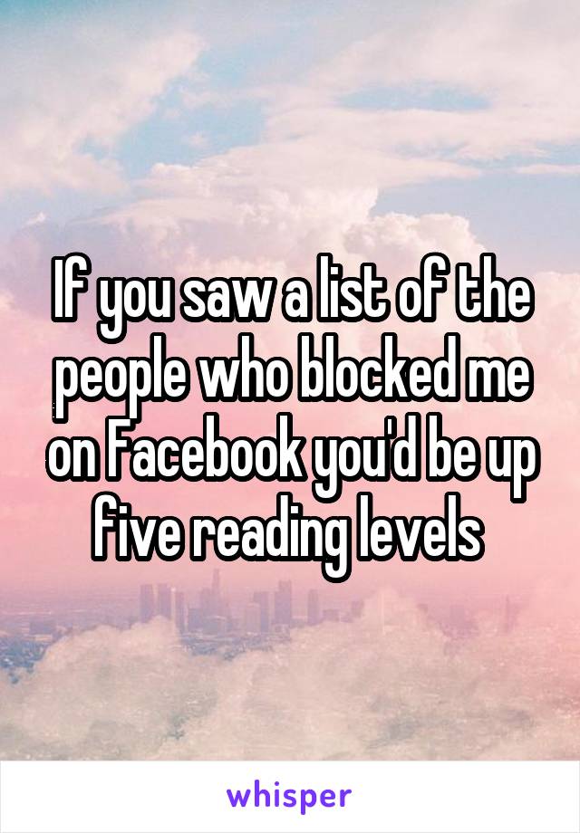 If you saw a list of the people who blocked me on Facebook you'd be up five reading levels 