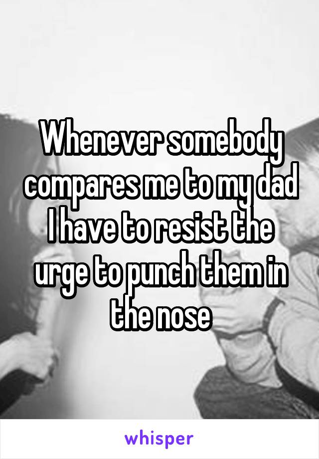 Whenever somebody compares me to my dad I have to resist the urge to punch them in the nose