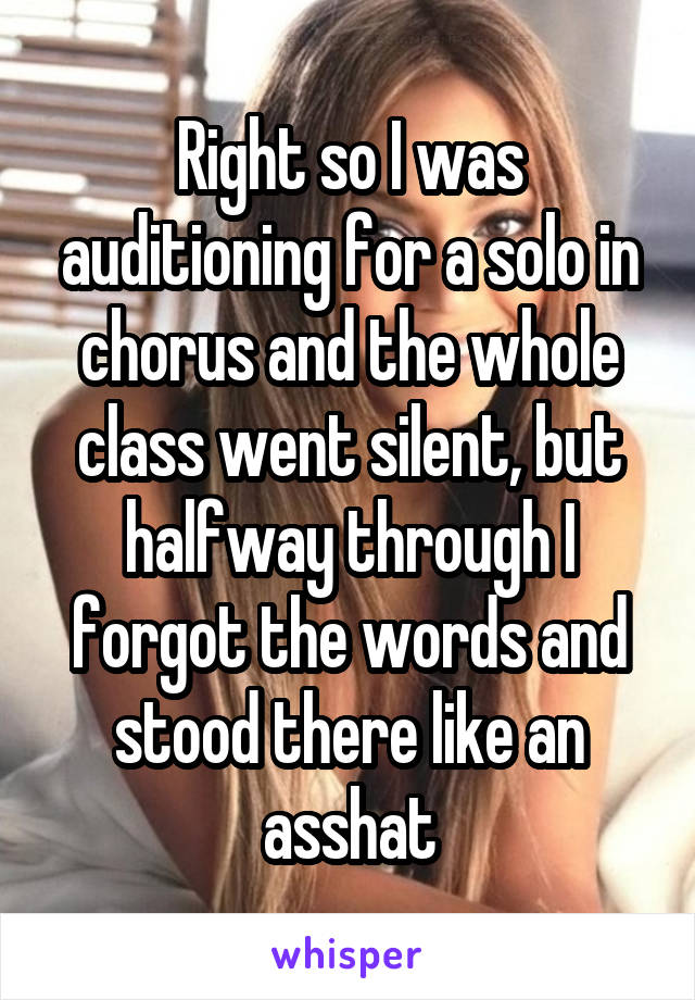 Right so I was auditioning for a solo in chorus and the whole class went silent, but halfway through I forgot the words and stood there like an asshat