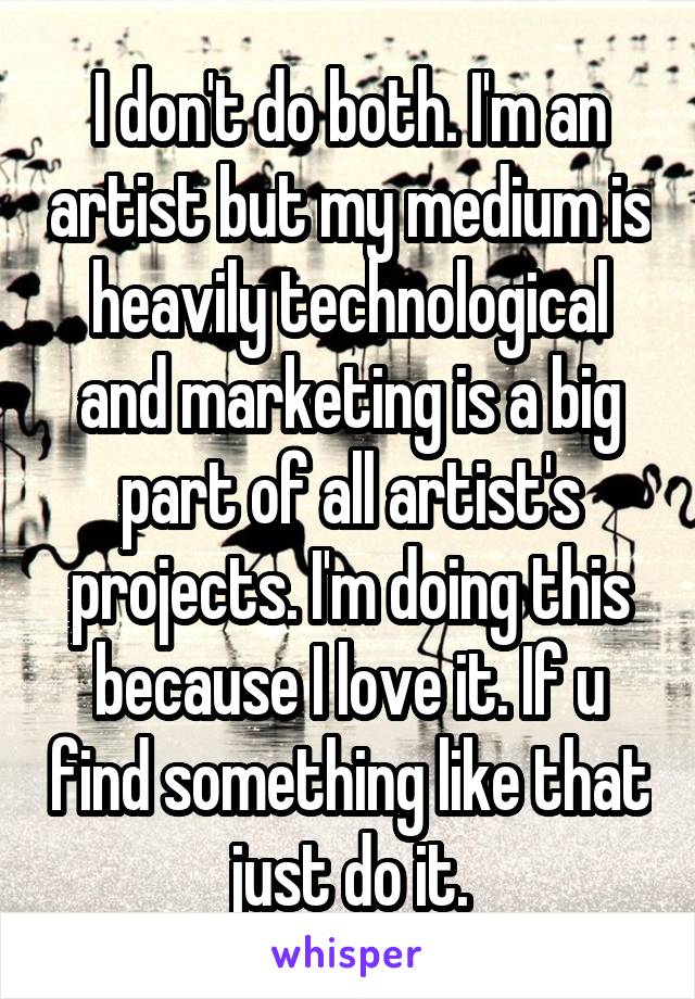 I don't do both. I'm an artist but my medium is heavily technological and marketing is a big part of all artist's projects. I'm doing this because I love it. If u find something like that just do it.