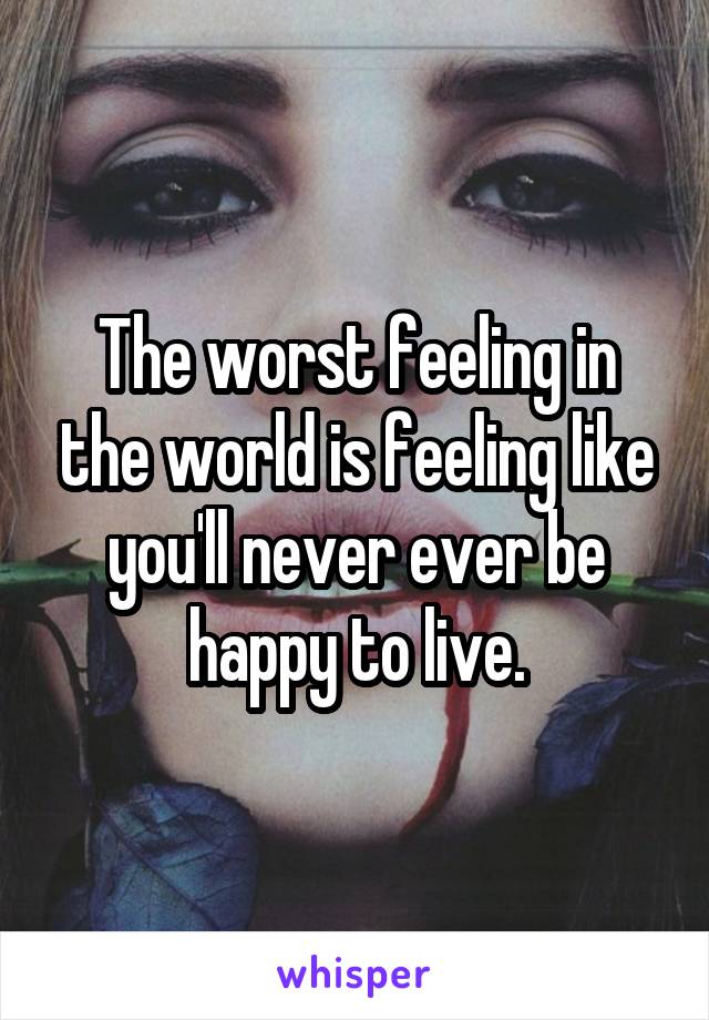 The worst feeling in the world is feeling like you'll never ever be happy to live.