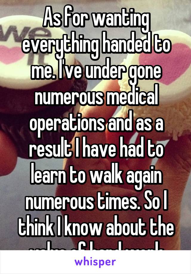 As for wanting everything handed to me. I've under gone numerous medical operations and as a result I have had to learn to walk again numerous times. So I think I know about the value of hard work