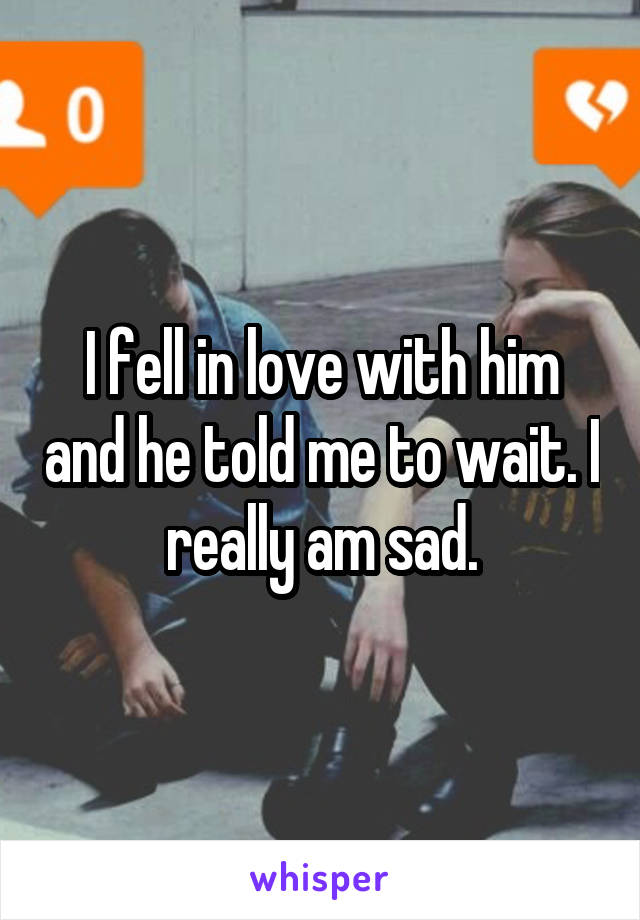 I fell in love with him and he told me to wait. I really am sad.