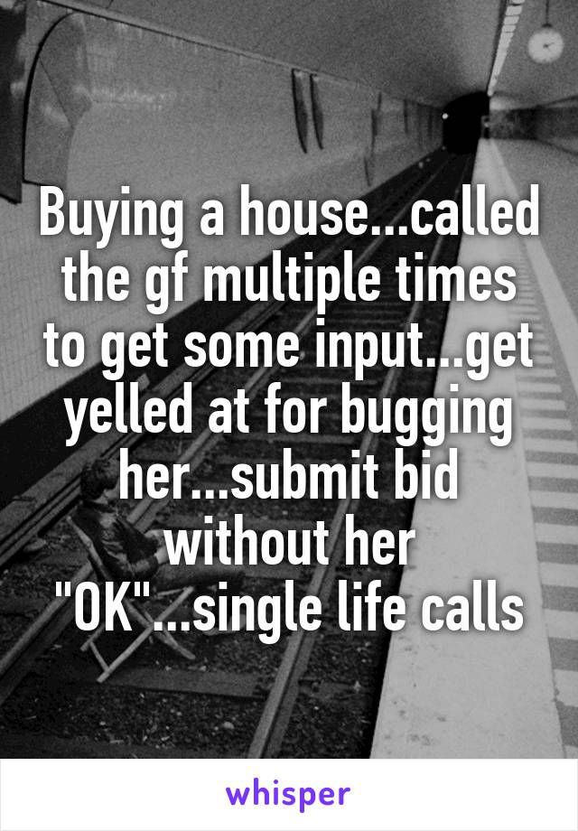 Buying a house...called the gf multiple times to get some input...get yelled at for bugging her...submit bid without her "OK"...single life calls