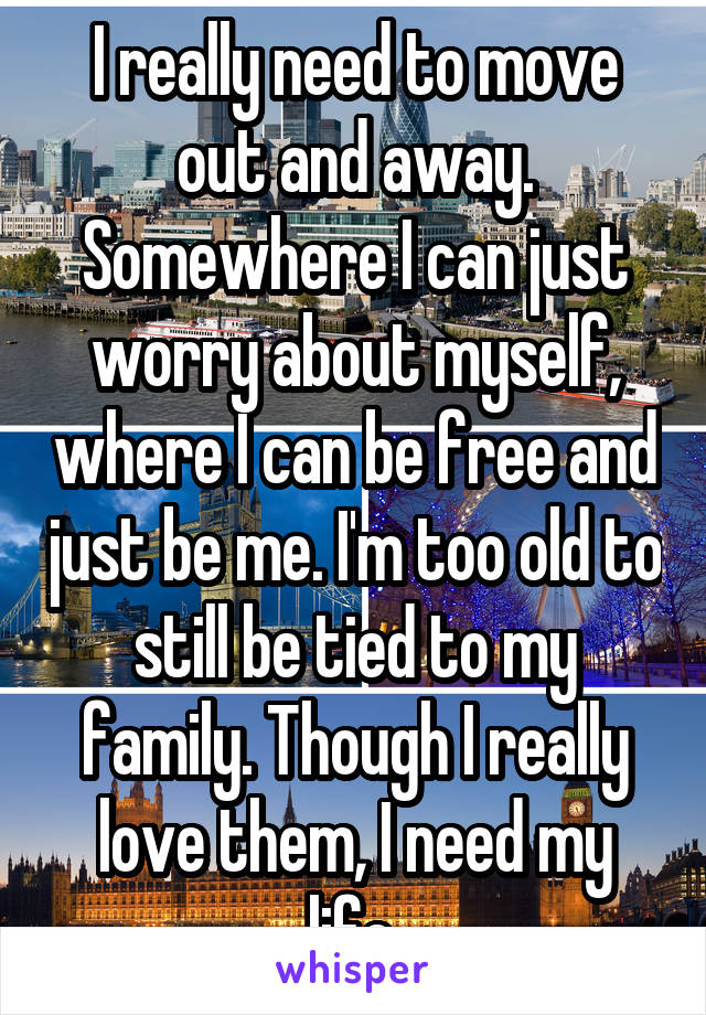 I really need to move out and away. Somewhere I can just worry about myself, where I can be free and just be me. I'm too old to still be tied to my family. Though I really love them, I need my life.