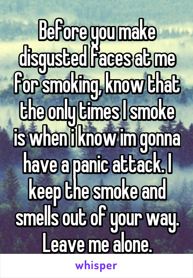 Before you make disgusted faces at me for smoking, know that the only times I smoke is when i know im gonna have a panic attack. I keep the smoke and smells out of your way. Leave me alone.