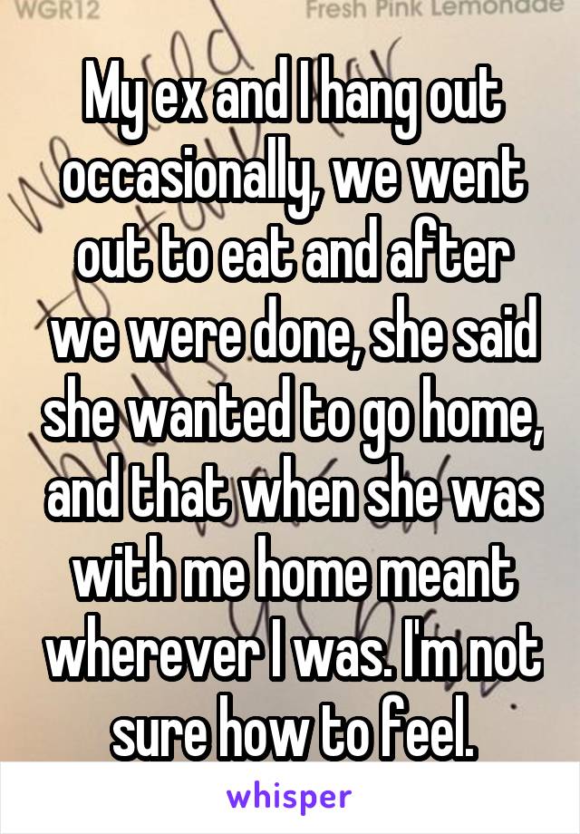 My ex and I hang out occasionally, we went out to eat and after we were done, she said she wanted to go home, and that when she was with me home meant wherever I was. I'm not sure how to feel.