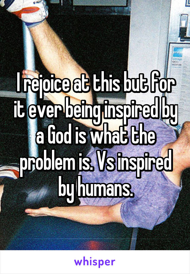 I rejoice at this but for it ever being inspired by a God is what the problem is. Vs inspired by humans.