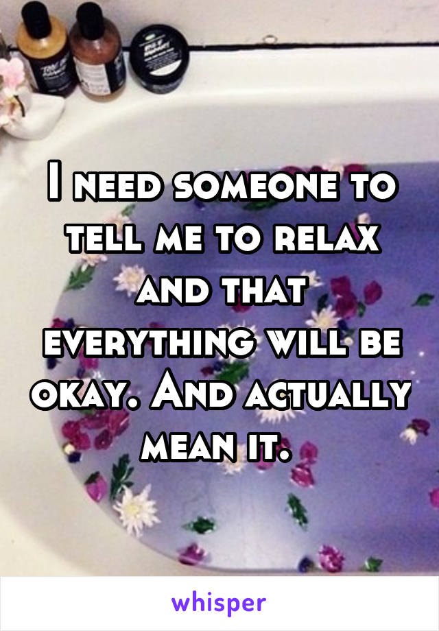 I need someone to tell me to relax and that everything will be okay. And actually mean it. 