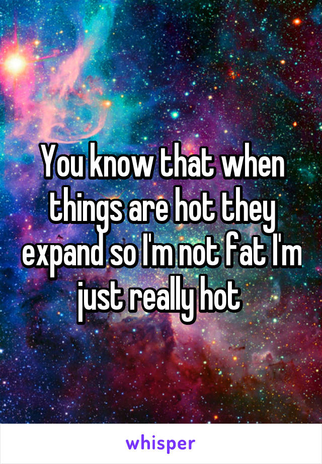 You know that when things are hot they expand so I'm not fat I'm just really hot 