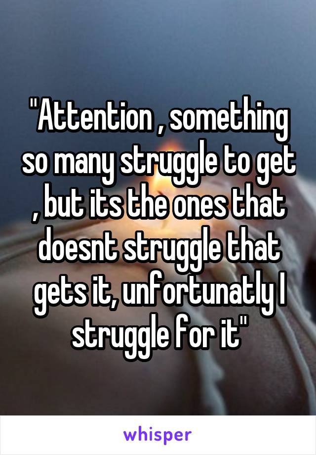 "Attention , something so many struggle to get , but its the ones that doesnt struggle that gets it, unfortunatly I struggle for it"