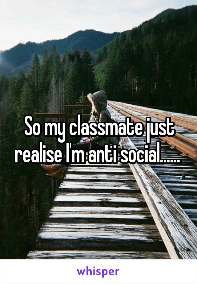 So my classmate just realise I'm anti social...... 