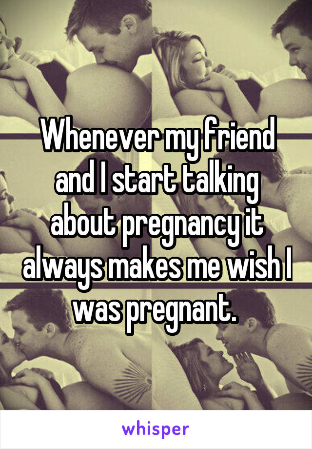 Whenever my friend and I start talking about pregnancy it always makes me wish I was pregnant. 