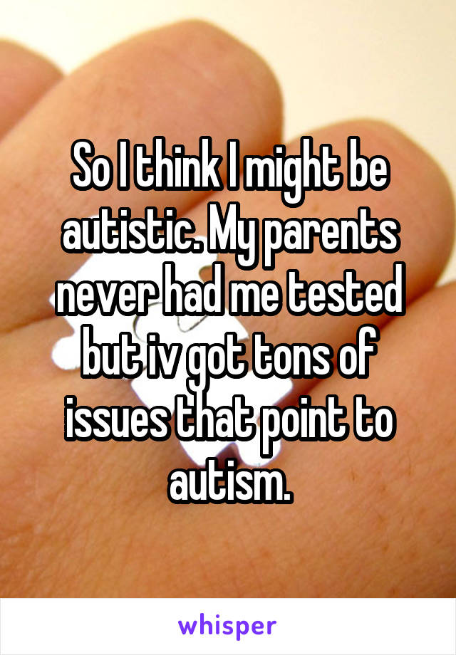 So I think I might be autistic. My parents never had me tested but iv got tons of issues that point to autism.