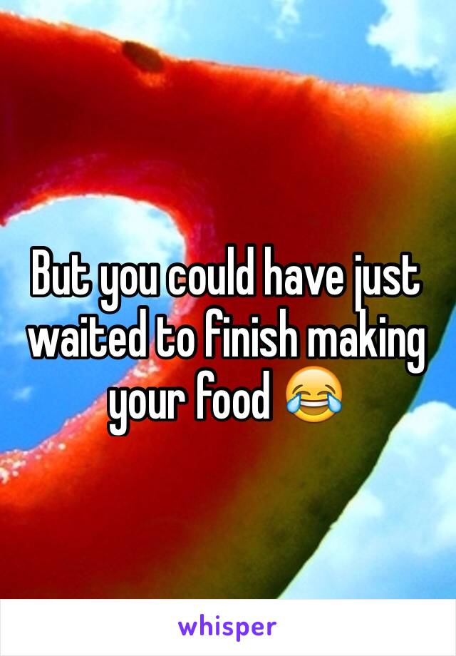 But you could have just waited to finish making your food 😂