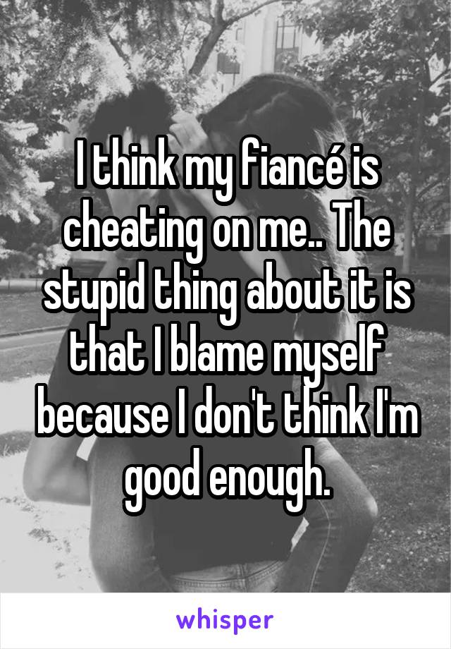 I think my fiancé is cheating on me.. The stupid thing about it is that I blame myself because I don't think I'm good enough.