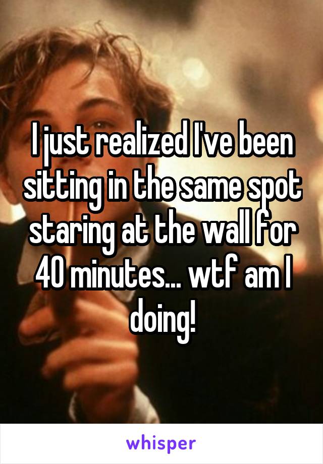 I just realized I've been sitting in the same spot staring at the wall for 40 minutes... wtf am I doing!