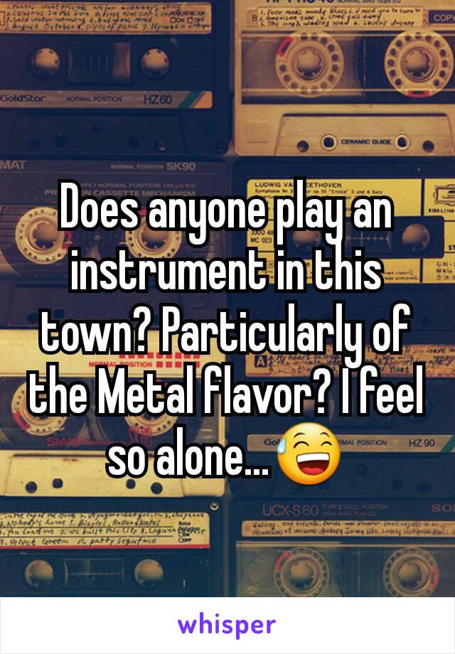 Does anyone play an instrument in this town? Particularly of the Metal flavor? I feel so alone...😅