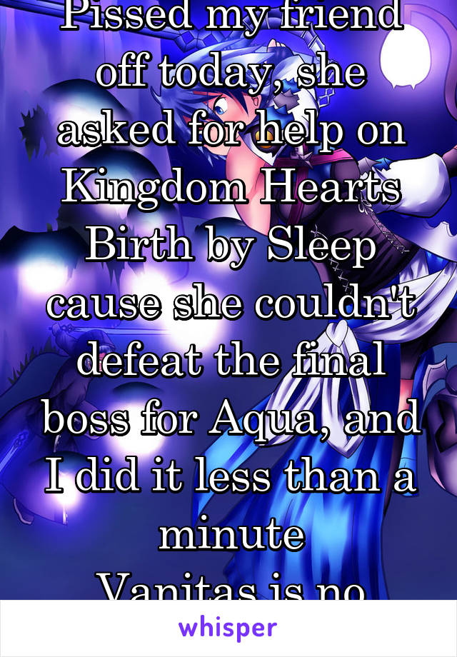 Pissed my friend off today, she asked for help on Kingdom Hearts Birth by Sleep cause she couldn't defeat the final boss for Aqua, and I did it less than a minute
Vanitas is no match for me