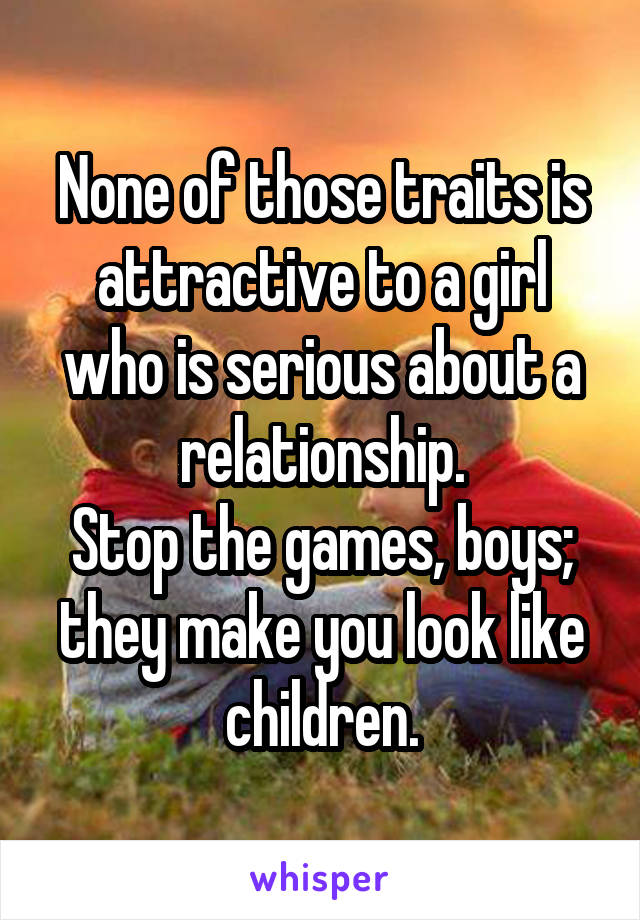 None of those traits is attractive to a girl who is serious about a relationship.
Stop the games, boys; they make you look like children.