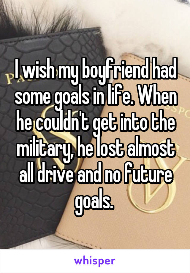 I wish my boyfriend had some goals in life. When he couldn't get into the military, he lost almost all drive and no future goals. 