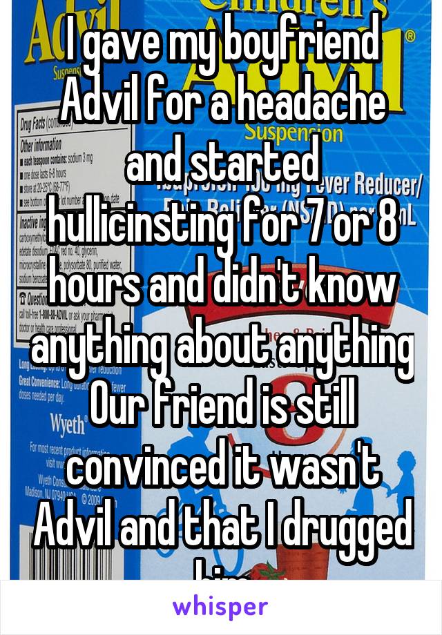 I gave my boyfriend Advil for a headache and started hullicinsting for 7 or 8 hours and didn't know anything about anything
Our friend is still convinced it wasn't Advil and that I drugged him