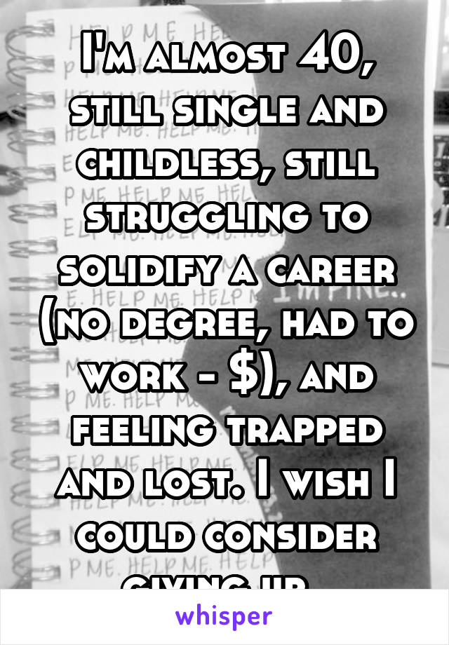 I'm almost 40, still single and childless, still struggling to solidify a career (no degree, had to work - $), and feeling trapped and lost. I wish I could consider giving up. 