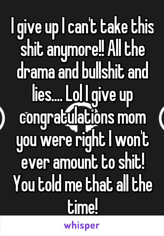 I give up I can't take this shit anymore!! All the drama and bullshit and lies.... Lol I give up congratulations mom you were right I won't ever amount to shit! You told me that all the time!