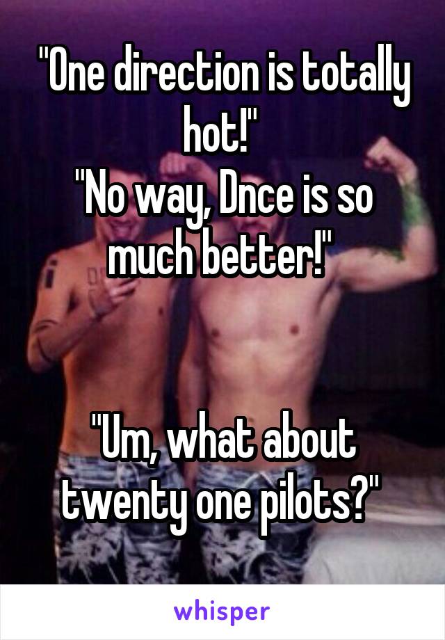 "One direction is totally hot!" 
"No way, Dnce is so much better!" 


"Um, what about twenty one pilots?" 
