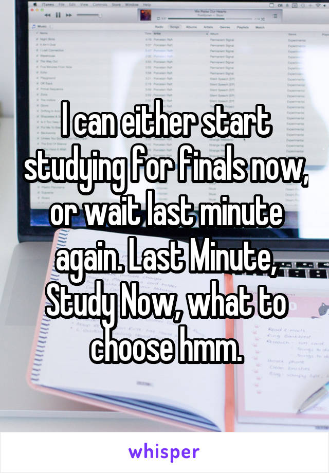 I can either start studying for finals now, or wait last minute again. Last Minute, Study Now, what to choose hmm.