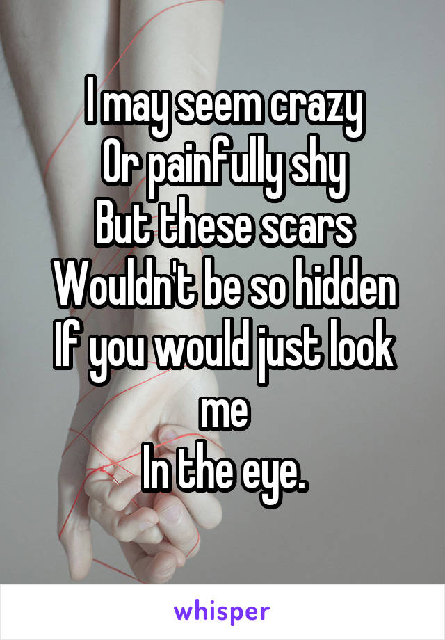 I may seem crazy
Or painfully shy
But these scars
Wouldn't be so hidden
If you would just look me
In the eye.
