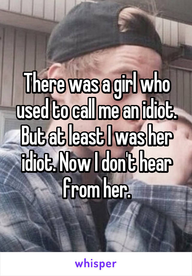 There was a girl who used to call me an idiot. But at least I was her idiot. Now I don't hear from her.