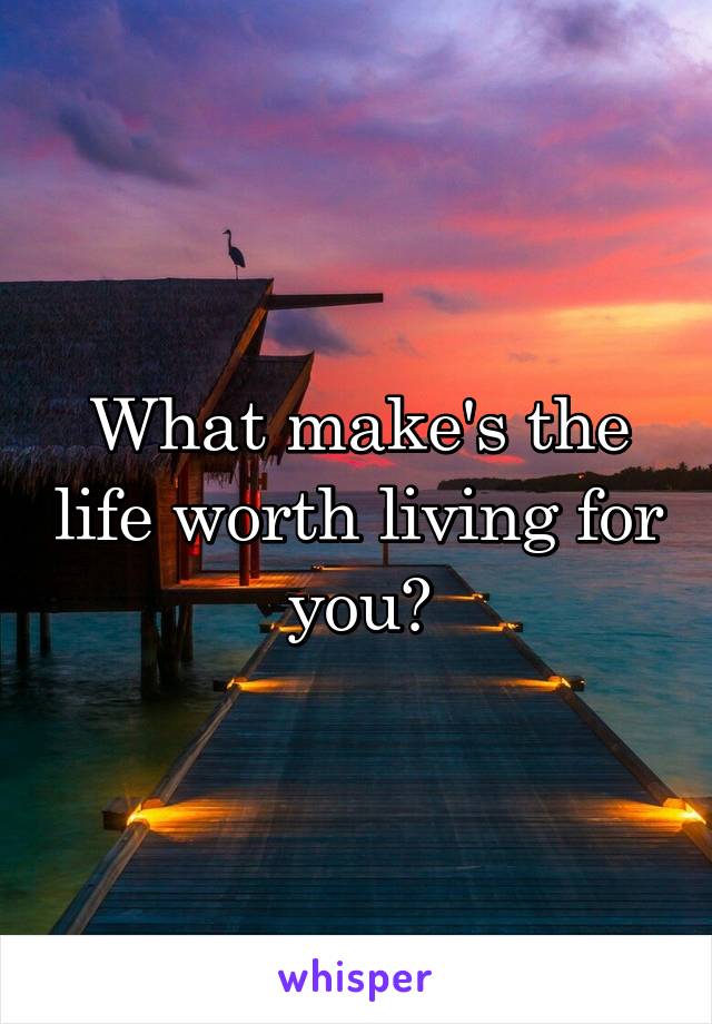 What make's the life worth living for you?